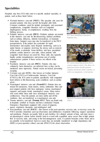 4 Ahmed Ahmed Sa3ed
Specialities
Hospitals may have ICUs that cater to a specific medical speciality or
patient, such as those listed below:
Neonatal intensive care unit (NICU). This specialty unit cares for
neonatal patients who have not left the hospital after birth.
Common conditions cared for include prematurity and associated
complications, congenital disorders such as Congenital
diaphragmatic hernia, or complications resulting from the
birthing process.
Pediatric intensive care unit (PICU). Pediatric patients are treated
in this intensive care unit for life-threatening medical problems
such as asthma, influenza, diabetic ketoacidosis, or traumatic
brain injury. Surgical cases may also be transferred to the PICU
postoperatively if the patient has a potential for rapid
deterioration and requires more frequent monitoring, such as in
spinal fusions or surgeries involving the airway such as removal
of the tonsils or adenoids. Some facilities also have specialized
pediatric cardiac intensive care units, where patients with
congenital heart disease are cared for. These units also typically
handle cardiac transplantation and postop care of cardiac
catheterization patients if those services are offered at the
hospital.
Psychiatric intensive care unit (PICU). Patients who may
voluntarily harm themselves are delivered here so they can be
monitored more vigorously. Patient rooms are locked, preventing
escaping.
Coronary care unit (CCU): Also known as Cardiac Intensive
Care Unit (CICU) or Cardiovascular Intensive Care Unit
(CVICU), this ICU caters to patients specifically with congenital
heart defects or life-threatening acute conditions such as cardiac
arrest.
Neurological intensive care unit (NeuroICU). Patients here are
treated for aneurysms, brain tumors, stroke, rattlesnake bites and
post surgical patients who have undergone various neurological
surgeries and require hourly neurological exams. Many nurses
who work within these units have neurological intensive care
certifications. Once the patients are more stable and off the
ventilator, they are transferred to a neurological care unit.
Trauma intensive care unit (Trauma ICU). These are found only
in hospitals certified in Trauma and have a dedicated Trauma
Emergency Department equipped with a team of surgeons,
nurses, respiratory therapists, and radiological staff.
ICU Nurse attending to a patient in
Baghdad, Iraq.
ICU nurses monitoring patients from a
central computer station. This allows for
rapid intervention should a patient's
condition deteriorate whilst a member of
staff is not immediately at the bedside.
Nurses in a neonatal intensive care unit
(NICU)
Post-anesthesia care unit (PACU): Also known as the post-operative recovery unit, or recovery room, the
PACU provides immediate post-op observation and stabilisation of patients following surgical operations
and anesthesia. Patients are usually held in such facilities for a limited amount of time, and must meet a
set physiological criteria before transfer back to a ward with a qualified nurse escort. Due to high patient
flow in recovery units, and owing to the bed management cycle, if a patient breaches a time frame and is
too unstable to be transferred back to a ward, they are normally transferred to a high dependency unit
(HDU) or post-operative critical care unit (POCCU) for closer observation.
 
