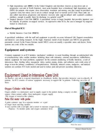 5 Ahmed Ahmed Sa3ed
High dependency unit (HDU): In the United Kingdom and elsewhere (known as step down unit or
progressive care unit in North America), most acute hospitals have a transitional high dependency unit
(HDU) for patients who require close observation, treatment and nursing care that cannot be provided on
a general ward, but whose care is not at a critical enough level to warrant an ICU bed. These units are
also called step-down, progressive and intensive recovery units and are utilised until a patient's condition
stabilizes enough to qualify them for discharge to a general ward.[8]
Surgical Intensive Care Unit (SICU): A specialized service in larger hospitals that provides inpatient care
for critically ill patients on surgical services. As opposed to other ICUs, the care is managed by surgeons
trained in critical-care.
Out of Hospital ICU
Mobile Intensive Care Unit (MICU)
A specialized ambulance with the staff and equipment to provide on-scene Advanced Life Support resuscitation
and intensive care during transport. In the Anglo American model of pre-hospital care MICUs are generally
paramedic crewed. In the Franco German model MICU crews are usually a specialist nurse and doctor. Some
systems use a mix of the two models.
Equipment and systems
Common equipment in an ICU includes mechanical ventilators to assist breathing through an endotracheal tube
or a tracheostomy tube; cardiac monitors including those with telemetry; external pacemakers; defibrillators;
dialysis equipment for renal problems; equipment for the constant monitoring of bodily functions; a web of
intravenous lines, feeding tubes, nasogastric tubes, suction pumps, drains, and catheters; and a wide array of
drugs to treat the primary condition(s) of hospitalization. Medically induced comas, analgesics, and induced
sedation are common ICU tools needed and used to reduce pain and prevent secondary infections.
Equipment Used inIntensive Care UnitAn intensve care unit is a special department in a healthcare facility that provides intensive care to critically ill
patients. An ICU consists of various equipment necessary to support life in patients. Following are a few of
these:
Oxygen Cylinder with Stand
Oygen cylinder is a instrument used to supply oygen to the patient during a surgery or after
surgery where patient suffers from inadequete oxygen supply
.The oxygen is stored in this cylinder.
Pulse Oxi meter with probe
A pulse oximeter may be a separate monitor or a part
of larger heart and lung monitor.
It uses a probe with a red light and a sensor to measure oxygen levels.
Purpose - To monitor pulse and oxygen saturation level.
Pulse Oxi meter
 