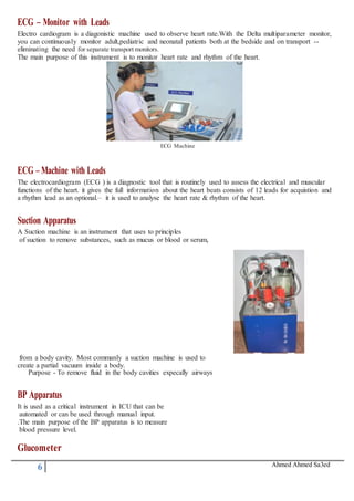 6 Ahmed Ahmed Sa3ed
ECG – Monitor with Leads
Electro cardiogram is a diagonistic machine used to observe heart rate.With the Delta multiparameter monitor,
you can continuously monitor adult,pediatric and neonatal patients both at the bedside and on transport --
eliminating the need for separate transport monitors.
The main purpose of this instrument is to monitor heart rate and rhythm of the heart.
ECG Machine
ECG –Machine with Leads
The electrocardiogram (ECG ) is a diagnostic tool that is routinely used to assess the electrical and muscular
functions of the heart. it gives the full information about the heart beats consists of 12 leads for acquistion and
a rhythm lead as an optional.– it is used to analyse the heart rate & rhythm of the heart.
Suction Apparatus
A Suction machine is an instrument that uses to principles
of suction to remove substances, such as mucus or blood or serum,
from a body cavity. Most commanly a suction machine is used to
create a partial vacuum inside a body.
Purpose - To remove fluid in the body cavities expecally airways
BP Apparatus
It is used as a critical instrument in ICU that can be
automated or can be used through manual input.
.The main purpose of the BP apparatus is to measure
blood pressure level.
Glucometer
 