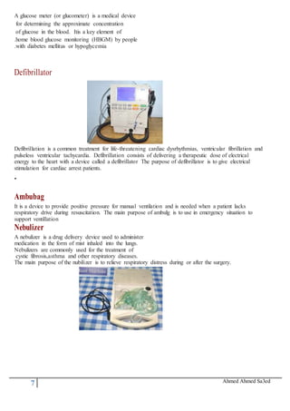 7 Ahmed Ahmed Sa3ed
A glucose meter (or glucometer) is a medical device
for determining the approximate concentration
of glucose in the blood. Itis a key element of
.home blood glucose monitoring (HBGM) by people
.with diabetes mellitus or hypoglycemia
Defibrillator
Defibrillation is a common treatment for life-threatening cardiac dysrhythmias, ventricular fibrillation and
pulseless ventricular tachycardia. Defibrillation consists of delivering a therapeutic dose of electrical
energy to the heart with a device called a defibrillator The purpose of defibrillator is to give electrical
stimulation for cardiac arrest patients.
.
Ambubag
It is a device to provide positive pressure for manual ventilation and is needed when a patient lacks
respiratory drive during resuscitation. The main purpose of ambulg is to use in emergency situation to
support ventillation
Nebulizer
A nebulizer is a drug delivery device used to administer
medication in the form of mist inhaled into the lungs.
Nebulizers are commonly used for the treatment of
cystic fibrosis,asthma and other respiratory diseases.
The main purpose of the nubilizer is to relieve respiratory distress during or after the surgery.
 