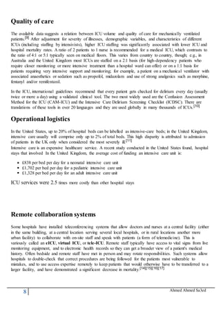 8 Ahmed Ahmed Sa3ed
Quality of care
The available data suggests a relation between ICU volume and quality of care for mechanically ventilated
patients.[9] After adjustment for severity of illnesses, demographic variables, and characteristics of different
ICUs (including staffing by intensivists), higher ICU staffing was significantly associated with lower ICU and
hospital mortality rates. A ratio of 2 patients to 1 nurse is recommended for a medical ICU, which contrasts to
the ratio of 4:1 or 5:1 typically seen on medical floors. This varies from country to country, though; e.g., in
Australia and the United Kingdom most ICUs are staffed on a 2:1 basis (for high-dependency patients who
require closer monitoring or more intensive treatment than a hospital ward can offer) or on a 1:1 basis for
patients requiring very intensive support and monitoring; for example, a patient on a mechanical ventilator with
associated anaesthetics or sedation such as propofol, midazolam and use of strong analgesics such as morphine,
fentanyl and/or remifentanil.
In the ICU, international guidelines recommend that every patient gets checked for delirium every day (usually
twice or more a day) using a validated clinical tool. The two most widely used are the Confusion Assessment
Method for the ICU (CAM-ICU) and the Intensive Care Delirium Screening Checklist (ICDSC). There are
translations of these tools in over 20 languages and they are used globally in many thousands of ICUs.[10]
Operational logistics
In the United States, up to 20% of hospital beds can be labelled as intensive-care beds; in the United Kingdom,
intensive care usually will comprise only up to 2% of total beds. This high disparity is attributed to admission
of patients in the UK only when considered the most severely ill.[11]
Intensive care is an expensive healthcare service. A recent study conducted in the United States found, hospital
stays that involved In the United Kingdom, the average cost of funding an intensive care unit is:
£838 per bed per day for a neonatal intensive care unit
£1,702 per bed per day for a pediatric intensive care unit
£1,328 per bed per day for an adult intensive care unit
ICU services were 2.5 times more costly than other hospital stays
Remote collaboration systems
Some hospitals have installed teleconferencing systems that allow doctors and nurses at a central facility (either
in the same building, at a central location serving several local hospitals, or in rural locations another more
urban facility) to collaborate with on-site staff and speak with patients (a form of telemedicine). This is
variously called an eICU, virtual ICU, or tele-ICU. Remote staff typically have access to vital signs from live
monitoring equipment, and to electronic health records so they can get a broader view of a patient's medical
history. Often bedside and remote staff have met in person and may rotate responsibilities. Such systems allow
hospitals to double-check that correct procedures are being followed for the patients most vulnerable to
mistakes, and to use access expertise remotely to keep patients that would otherwise have to be transferred to a
larger facility, and have demonstrated a significant decrease in mortality.[14][15][16][17]
 