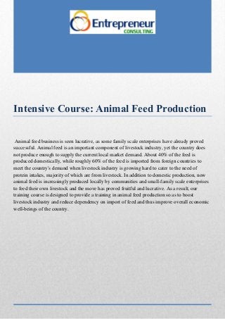 Intensive Course: Animal Feed Production
Animal feed business is seen lucrative, as some family scale enterprises have already proved
successful. Animal feed is an important component of livestock industry, yet the country does
not produce enough to supply the current local market demand. About 40% of the feed is
produced domestically, while roughly 60% of the feed is imported from foreign countries to
meet the country's demand when livestock industry is growing hard to cater to the need of
protein intakes, majority of which are from livestock. In addition to domestic production, now
animal feed is increasingly produced locally by communities and small-family scale enterprises
to feed their own livestock and the move has proved fruitful and lucrative. As a result, our
training course is designed to provide a training in animal feed production so as to boost
livestock industry and reduce dependency on import of feed and thus improve overall economic
well-beings of the country.
 