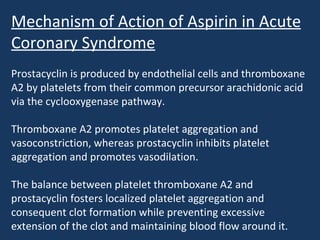 Mechanism of Action of Aspirin in Acute
Coronary Syndrome
Prostacyclin is produced by endothelial cells and thromboxane
A2 by platelets from their common precursor arachidonic acid
via the cyclooxygenase pathway.

Thromboxane A2 promotes platelet aggregation and
vasoconstriction, whereas prostacyclin inhibits platelet
aggregation and promotes vasodilation.

The balance between platelet thromboxane A2 and
prostacyclin fosters localized platelet aggregation and
consequent clot formation while preventing excessive
extension of the clot and maintaining blood flow around it.
 