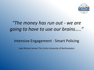 “The money has run out - we are
going to have to use our brains…..”
Intensive Engagement - Smart Policing
Supt Richard James/ Tim Curtis University of Northampton

 