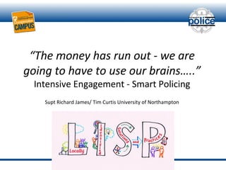 “The money has run out - we are
going to have to use our brains…..”
Intensive Engagement - Smart Policing
Supt Richard James/ Tim Curtis University of Northampton
 