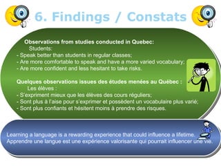 6. Findings / Constats
       Observations from studies conducted in Quebec:
         Students:
    - Speak better than students in regular classes;
    - Are more comfortable to speak and have a more varied vocabulary;
    - Are more confident and less hesitant to take risks.

    Quelques observations issues des études menées au Québec :
         Les élèves :
    - S’expriment mieux que les élèves des cours réguliers;
    - Sont plus à l’aise pour s’exprimer et possèdent un vocabulaire plus varié;
    - Sont plus confiants et hésitent moins à prendre des risques.



Learning a language is a rewarding experience that could influence a lifetime.
Apprendre une langue est une expérience valorisante qui pourrait influencer une vie.


                               Intensive English By Geneviève Charland             11
 