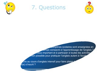 7. Questions
Questions to consider with your child and help you make a choice.
Questions for your child:
- Am I ready to be in a classroom where school subjects are taught in less time because
there is more time devoted to learning English?
- Am I ready to provide a greater effort and to participate in all activities?
- Am I ready to do everything I can to practice English as much at school than at home?
- Do I sign up in intensive English to please my parents? Because my friend signed up?

Questions pour réfléchir avec votre enfant et vous aider à faire un choix.
Questions pour votre enfant :
- Suis-je prêt(e) à être dans une classe où les disciplines scolaires sont enseignées en
moins de temps parce qu’il y a plus de temps consacré à l’apprentissage de l’anglais ?
- Suis-je prêt(e) à fournir un effort plus important et à participer à toutes les activités ?
- Suis-je prêt(e) à faire tout mon possible pour pratiquer l’anglais autant à l’école qu’à la
maison ?
- Est-ce que je m’inscris au cours d’anglais intensif pour faire plaisir à mes parents ?
Parce que mon ami(e) s’inscrit ?

                                  Intensive English By Geneviève Charland              13
 