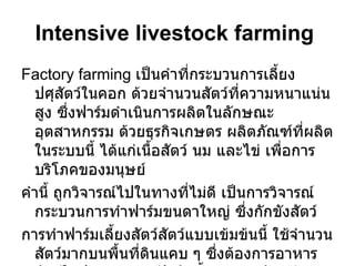 Intensive livestock farming   Factory farming  เป็นคำที่กระบวนการเลี้ยงปศุสัตว์ในคอก ด้วยจำนวนสัตว์ที่ความหนาแน่นสูง ซึ่งฟาร์มดำเนินการผลิตในลักษณะอุตสาหกรรม ด้วยธุรกิจเกษตร ผลิตภัณฑ์ที่ผลิตในระบบนี้ ได้แก่เนื้อสัตว์ นม และไข่ เพื่อการบริโภคของมนุษย์  คำนี้ ถูกวิจารณ์ไปในทางที่ไม่ดี เป็นการวิจารณ์กระบวนการทำฟาร์มขนดาใหญ่ ซึ่งกักขังสัตว์ การทำฟาร์มเลี้ยงสัตว์สัตว์แบบเข้มข้นนี้ ใช้จำนวนสัตว์มากบนพื้นที่ดินแคบ ๆ ซึ่งต้องการอาหารสัตว์ในปริมาณมาก ปัจจัยน้ำและเวชภัณฑ์ 