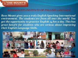 Rose Mount gives you a truly English Speaking International
environment. The students are from all over the world. You
get the opportunity to practice English 24 hrs a day. This has
great benefit for students who are serious about improving
their English Language Skills.
 