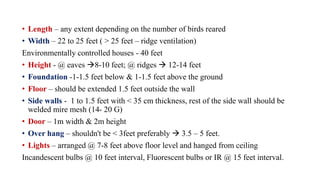 • Length – any extent depending on the number of birds reared
• Width – 22 to 25 feet ( > 25 feet – ridge ventilation)
Environmentally controlled houses - 40 feet
• Height - @ eaves 8-10 feet; @ ridges  12-14 feet
• Foundation -1-1.5 feet below & 1-1.5 feet above the ground
• Floor – should be extended 1.5 feet outside the wall
• Side walls - 1 to 1.5 feet with < 35 cm thickness, rest of the side wall should be
welded mire mesh (14- 20 G)
• Door – 1m width & 2m height
• Over hang – shouldn't be < 3feet preferably  3.5 – 5 feet.
• Lights – arranged @ 7-8 feet above floor level and hanged from ceiling
Incandescent bulbs @ 10 feet interval, Fluorescent bulbs or IR @ 15 feet interval.
 