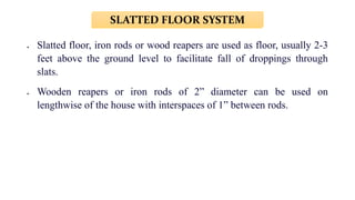  Slatted floor, iron rods or wood reapers are used as floor, usually 2-3
feet above the ground level to facilitate fall of droppings through
slats.
 Wooden reapers or iron rods of 2” diameter can be used on
lengthwise of the house with interspaces of 1” between rods.
SLATTED FLOOR SYSTEM
 