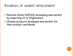 EXAMPLES OF MARKET DEVELOPMENT
 Pakistan State Oil(PSO) developing new market
by exporting oil to Afghanistan.
 Chinese products developed new market for
their product worldwide.
 