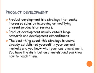  Product development is a strategy that seeks
increased sales by improving or modifying
present products or services.
 Product development usually entails large
research and development expenditures.
 The best thing about this strategy is you’ve
already established yourself in your current
markets and you know what your customers want.
You have the distribution channels, and you know
how to reach them.
PRODUCT DEVELOPMENT
 