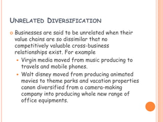UNRELATED DIVERSIFICATION
 Businesses are said to be unrelated when their
value chains are so dissimilar that no
competitively valuable cross-business
relationships exist. For example
 Virgin media moved from music producing to
travels and mobile phones.
 Walt disney moved from producing animated
movies to theme parks and vacation properties
canon diversified from a camera-making
company into producing whole new range of
office equipments.
 