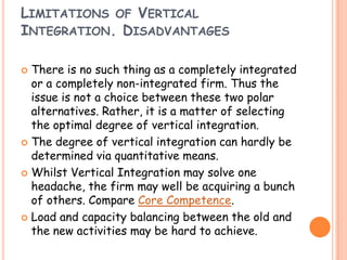 LIMITATIONS OF VERTICAL
INTEGRATION. DISADVANTAGES
 There is no such thing as a completely integrated
or a completely non-integrated firm. Thus the
issue is not a choice between these two polar
alternatives. Rather, it is a matter of selecting
the optimal degree of vertical integration.
 The degree of vertical integration can hardly be
determined via quantitative means.
 Whilst Vertical Integration may solve one
headache, the firm may well be acquiring a bunch
of others. Compare Core Competence.
 Load and capacity balancing between the old and
the new activities may be hard to achieve.
 