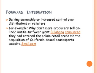 FORWARD INTEGRATION
 Gaining ownership or increased control over
distributors or retailers
 for example; Why don’t more producers sell on-
line? Aussie surfwear giant Billabong announced
they had entered the online retail arena via the
acquisition of California-based boardsports
website Swell.com
 