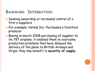 BACKWARD INTEGRATION
 Seeking ownership or increased control of a
firm's suppliers
 For example; Hotels Inc. Purchased a furniture
producer
 Boeing in march 2008 purchasing of supplier to
its 787 airplane. it enabled them to overcome
production problems that have delayed the
delivery of the plane to British Airways and
Virgin. they key benefit is security of supply.
 