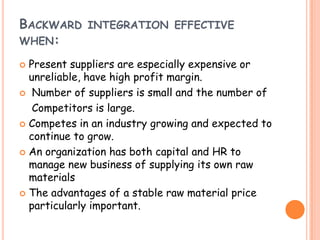 BACKWARD INTEGRATION EFFECTIVE
WHEN:
 Present suppliers are especially expensive or
unreliable, have high profit margin.
 Number of suppliers is small and the number of
Competitors is large.
 Competes in an industry growing and expected to
continue to grow.
 An organization has both capital and HR to
manage new business of supplying its own raw
materials
 The advantages of a stable raw material price
particularly important.
 