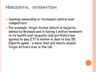 HORIZONTAL INTEGRATION
 Seeking ownership or increased control over
competitors
 For example; Virgin Active (which is majority
owned by Branson and is having 1 million members
in its health and racquets club portfolio) has
agreed to pay £77.6 million in deal to buy 55
Esporta gyms - a move that will nearly double
Virgin Active’s size in the UK.
 