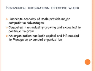HORIZONTAL INTEGRATION EFFECTIVE WHEN:
 Increase economy of scale provide major
competitive Advantages
 Competes in an industry growing and expected to
continue To grow
 An organization has both capital and HR needed
to Manage an expanded organization
 