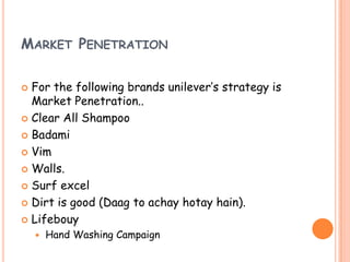 MARKET PENETRATION
 For the following brands unilever’s strategy is
Market Penetration..
 Clear All Shampoo
 Badami
 Vim
 Walls.
 Surf excel
 Dirt is good (Daag to achay hotay hain).
 Lifebouy
 Hand Washing Campaign
 
