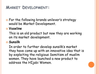 MARKET DEVELOPMENT:
 For the following brands unilever’s strategy
would be Market Development.
 Vaseline
This is an old product but now they are working
on its market development.
 Sunsilk
In order to further develop sunsilk’s market
they have come up with an innovative idea that is
by exploiting the religious Semitism of muslim
women. They have launched a new product to
address the HIjabi Women.
 
