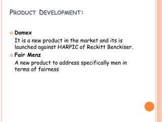 PRODUCT DEVELOPMENT:
 Domex
It is a new product in the market and its is
launched against HARPIC of Reckitt Benckiser.
 Fair Menz
A new product to address specifically men in
terms of fairness
 