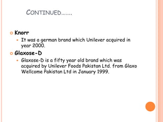 CONTINUED…….
 Knorr
 It was a german brand which Unilever acquired in
year 2000.
 Glaxose-D
 Glaxose-D is a fifty year old brand which was
acquired by Unilever Foods Pakistan Ltd. from Glaxo
Wellcome Pakistan Ltd in January 1999.
 