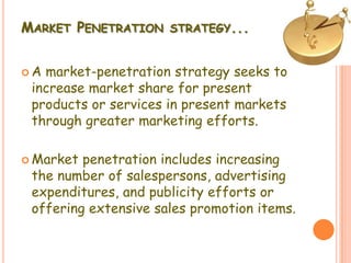 MARKET PENETRATION STRATEGY...
 A market-penetration strategy seeks to
increase market share for present
products or services in present markets
through greater marketing efforts.
 Market penetration includes increasing
the number of salespersons, advertising
expenditures, and publicity efforts or
offering extensive sales promotion items.
 