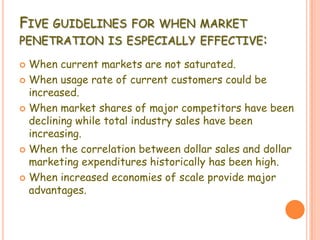 FIVE GUIDELINES FOR WHEN MARKET
PENETRATION IS ESPECIALLY EFFECTIVE:
 When current markets are not saturated.
 When usage rate of current customers could be
increased.
 When market shares of major competitors have been
declining while total industry sales have been
increasing.
 When the correlation between dollar sales and dollar
marketing expenditures historically has been high.
 When increased economies of scale provide major
advantages.
 