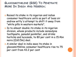 GLAXOSMITHKLINE (GSK) TO PENETRATE
MORE IN INDIA AND NIGERIA;
 Raised its stake in its nigerian and indian
consumer healthcare units as part of boss sir
andrew witty's attempt to shift it away from
"white pills in western markets".
 Is to almost double its stake in its nigerian
division, whose products include sensodyne
toothpaste, panadol painkiller, and drinks
horlicks and lucozade, to 80 per cent in a 15.4bn
naira (£60.5m) deal.
 A similar deal in india sees its stake in
glaxosmithkline consumer healthcare rise to 75
per cent from 43.2 per cent
 