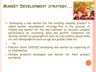 MARKET DEVELOPMENT STRATEGY...
 Developing a new market for the existing company product is
called market development strategy.This is the process of
finding new market for the new customer to increase company
performance by increasing sales and profits. Companies can
develop market on geographical such as city,country,region,state
etc and demographical such as age,sex,gender,class etc.
 ex:
 Pakistan State Oil(PSO) developing new market by exporting oil
to Afghanistan.
 Chinese products developed new market for their product
worldwide.
 
