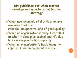 Six guidelines for when market
development may be an effective
strategy
 When new channels of distribution are
available that are
reliable, inexpensive, and of good quality.
 When an organization is very successful
at what it does plus capital and HR plus
has excess production capacity.
 When an organization’s basic industry
rapidly is becoming global in scope.
 