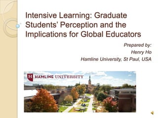 Intensive Learning: Graduate
Students’ Perception and the
Implications for Global Educators
                                   Prepared by:
                                       Henry Ho
               Hamline University, St Paul, USA
 