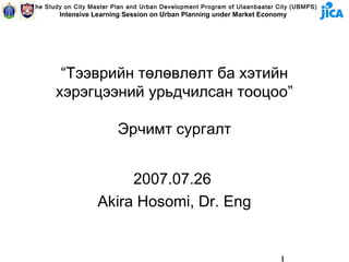 The Study on City Master Plan and Urban Development Program of Ulaanbaatar City (UBMPS)
        Intensive Learning Session on Urban Planning under Market Economy




        “Тээврийн төлөвлөлт ба хэтийн
       хэрэгцээний урьдчилсан тооцоо”

                          Эрчимт сургалт


                         2007.07.26
                    Akira Hosomi, Dr. Eng
 
