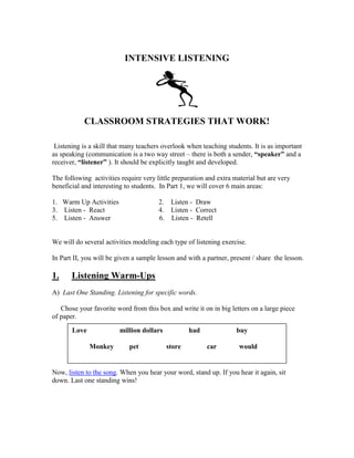 INTENSIVE LISTENING
CLASSROOM STRATEGIES THAT WORK!
Listening is a skill that many teachers overlook when teaching students. It is as important
as speaking (communication is a two way street – there is both a sender, “speaker” and a
receiver, “listener” ). It should be explicitly taught and developed.
The following activities require very little preparation and extra material but are very
beneficial and interesting to students. In Part 1, we will cover 6 main areas:
1. Warm Up Activities 2. Listen - Draw
3. Listen - React 4. Listen - Correct
5. Listen - Answer 6. Listen - Retell
We will do several activities modeling each type of listening exercise.
In Part II, you will be given a sample lesson and with a partner, present / share the lesson.
1. Listening Warm-Ups
A) Last One Standing. Listening for specific words.
Chose your favorite word from this box and write it on in big letters on a large piece
of paper.
Now, listen to the song. When you hear your word, stand up. If you hear it again, sit
down. Last one standing wins!
Love million dollars had buy
Monkey pet store car would
 