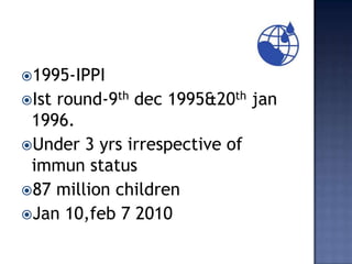 1995-IPPI
Istround-9th dec 1995&20th jan
 1996.
Under 3 yrs irrespective of
 immun status
87 million children
Jan 10,feb 7 2010
 
