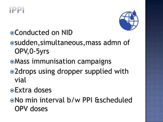  Conducted  on NID
 sudden,simultaneous,mass admn of
  OPV,0-5yrs
 Mass immunisation campaigns
 2drops using dropper supplied with
  vial
 Extra doses
 No min interval b/w PPI &scheduled
  OPV doses
 