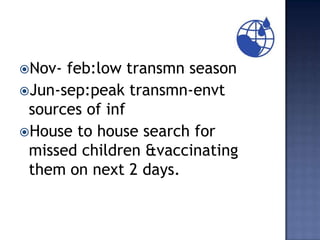 Nov- feb:low transmn season
Jun-sep:peak transmn-envt
 sources of inf
House to house search for
 missed children &vaccinating
 them on next 2 days.
 