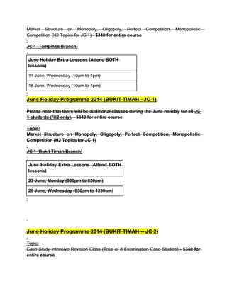 Market Structure on Monopoly, Oligopoly, Perfect Competition, Monopolistic
Competition (H2 Topics for JC 1) - $340 for entire course
JC 1 (Tampines Branch)
June Holiday Extra Lessons (Attend BOTH
lessons)
11 June, Wednesday (10am to 1pm)
18 June, Wednesday (10am to 1pm)
June Holiday Programme 2014 (BUKIT TIMAH - JC 1)
Please note that there will be additional classes during the June holiday for all JC
1 students (*H2 only). - $340 for entire course
Topic:
Market Structure on Monopoly, Oligopoly, Perfect Competition, Monopolistic
Competition (H2 Topics for JC 1)
JC 1 (Bukit Timah Branch)
June Holiday Extra Lessons (Attend BOTH
lessons)
23 June, Monday (530pm to 830pm)
25 June, Wednesday (930am to 1230pm)
June Holiday Programme 2014 (BUKIT TIMAH -- JC 2)
Topic:
Case Study Intensive Revision Class (Total of 8 Examination Case Studies) - $340 for
entire course
 