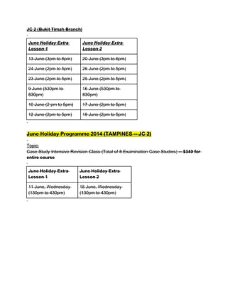 JC 2 (Bukit Timah Branch)
June Holiday Extra
Lesson 1
June Holiday Extra
Lesson 2
13 June (3pm to 6pm) 20 June (3pm to 6pm)
24 June (2pm to 5pm) 26 June (2pm to 5pm)
23 June (2pm to 5pm) 25 June (2pm to 5pm)
9 June (530pm to
830pm)
16 June (530pm to
830pm)
10 June (2 pm to 5pm) 17 June (2pm to 5pm)
12 June (2pm to 5pm) 19 June (2pm to 5pm)
June Holiday Programme 2014 (TAMPINES -- JC 2)
Topic:
Case Study Intensive Revision Class (Total of 8 Examination Case Studies) -- $340 for
entire course
June Holiday Extra
Lesson 1
June Holiday Extra
Lesson 2
11 June, Wednesday
(130pm to 430pm)
18 June, Wednesday
(130pm to 430pm)
 