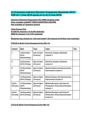 JC Economics Intensive Revision Programme (December 2014)
FOR JC 1 (Year 2014) going on to JC 2 (Year 2015)
Intensive Revision Programme (For NEW students only)
Only available at BUKIT TIMAH SHOPPING CENTRE.
Not available at Tampines branch
Total Course Fee:
$1,020 for lessons 1 to 6 (H2 students)
$680 for lessons 1 to 4 (H1 students)
Students may choose to “mix and match” the lessons to fit their own schedule.
CYCLE A (Bukit Timah Shopping Centre #B1-14)
Lesson Date Time Topic Tick
1 3 December
2014
(Wednesday)
2pm to 5pm
(3 hours)
Demand, Supply, Elasticity
Lesson 1
2 5 December
2014 (Friday)
2pm to 5pm
(3 hours)
Demand, Supply, Elasticity
Lesson 2
3 10 December
2014
(Wednesday)
2pm to 5pm
(3 hours)
Market Failure and Government
Intervention Lesson 1
4 12 December
2014 (Friday)
2pm to 5pm
(3 hours)
Market Failure and Government
Intervention Lesson 2
5 (For
H2 only)
17 December
2014
(Wednesday)
2pm to 5pm
(3 hours)
Market Structure and Cost of
Production, Price Discrimination
Lesson 1
6 (For
H2 only)
19 December
2014 (Friday)
2pm to 5pm
(3 hours)
Market Structure and Cost of
Production, Price Discrimination
Lesson 2
CYCLE B (Bukit Timah Shopping Centre #B1-14)
 