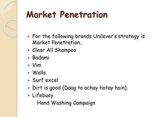 Market Penetration
 For the following brands Unilever’s strategy is
Market Penetration..
 Clear All Shampoo
 Badami
 Vim
 Walls.
 Surf excel
 Dirt is good (Daag to achay hotay hain).
 Lifebuoy
◦ Hand Washing Campaign
 