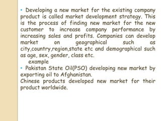 • Developing a new market for the existing company
product is called market development strategy. This
is the process of finding new market for the new
customer to increase company performance by
increasing sales and profits. Companies can develop
market on geographical such as
city,country,region,state etc and demographical such
as age, sex, gender, class etc.
example
• Pakistan State Oil(PSO) developing new market by
exporting oil to Afghanistan.
Chinese products developed new market for their
product worldwide.
 