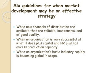 Six guidelines for when market
development may be an effective
strategy
 When new channels of distribution are
available that are reliable, inexpensive, and
of good quality.
 When an organization is very successful at
what it does plus capital and HR plus has
excess production capacity.
 When an organization’s basic industry rapidly
is becoming global in scope.
 
