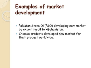 Examples of market
development
 Pakistan State Oil(PSO) developing new market
by exporting oil to Afghanistan.
 Chinese products developed new market for
their product worldwide.
 