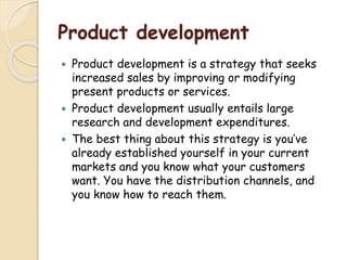 Product development
 Product development is a strategy that seeks
increased sales by improving or modifying
present products or services.
 Product development usually entails large
research and development expenditures.
 The best thing about this strategy is you’ve
already established yourself in your current
markets and you know what your customers
want. You have the distribution channels, and
you know how to reach them.
 