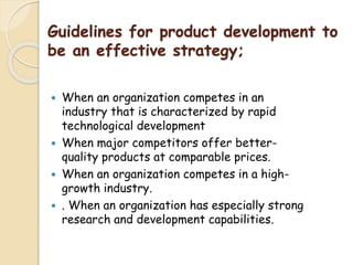 Guidelines for product development to
be an effective strategy;
 When an organization competes in an
industry that is characterized by rapid
technological development
 When major competitors offer better-
quality products at comparable prices.
 When an organization competes in a high-
growth industry.
 . When an organization has especially strong
research and development capabilities.
 