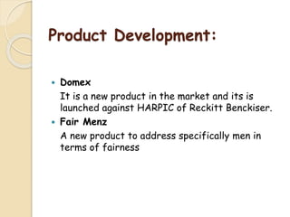 Product Development:
 Domex
It is a new product in the market and its is
launched against HARPIC of Reckitt Benckiser.
 Fair Menz
A new product to address specifically men in
terms of fairness
 
