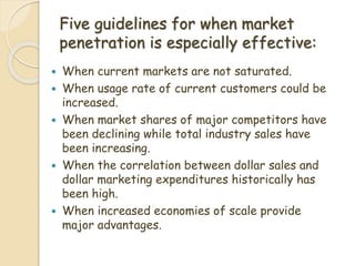 Five guidelines for when market
penetration is especially effective:
 When current markets are not saturated.
 When usage rate of current customers could be
increased.
 When market shares of major competitors have
been declining while total industry sales have
been increasing.
 When the correlation between dollar sales and
dollar marketing expenditures historically has
been high.
 When increased economies of scale provide
major advantages.
 